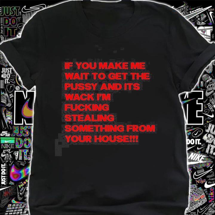 If you make me wait to get the pussy and its wack Im fucking stealing something from hour house t-shirt shirt